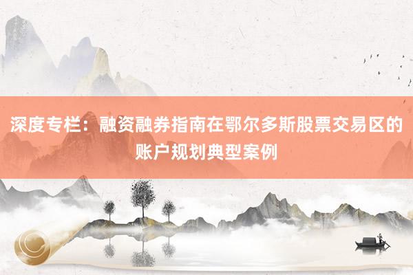 深度专栏：融资融券指南在鄂尔多斯股票交易区的账户规划典型案例
