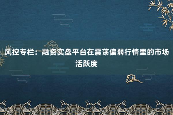 风控专栏：融资实盘平台在震荡偏弱行情里的市场活跃度
