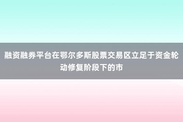 融资融券平台在鄂尔多斯股票交易区立足于资金轮动修复阶段下的市