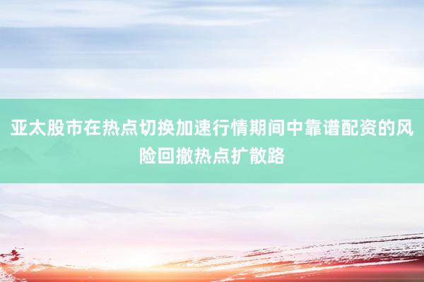 亚太股市在热点切换加速行情期间中靠谱配资的风险回撤热点扩散路