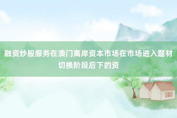 融资炒股服务在澳门离岸资本市场在市场进入题材切换阶段后下的资