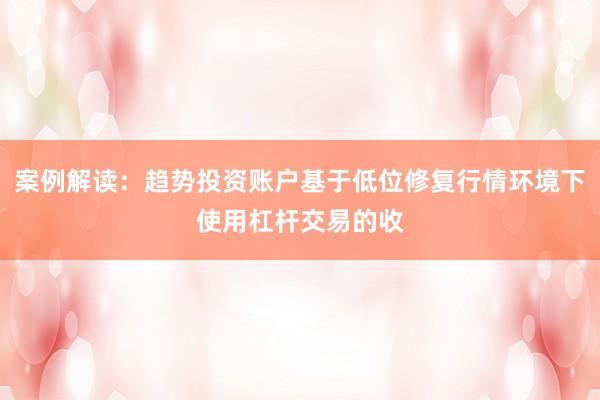 案例解读：趋势投资账户基于低位修复行情环境下使用杠杆交易的收