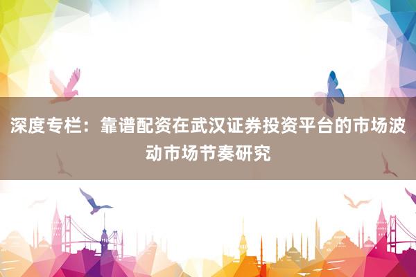 深度专栏：靠谱配资在武汉证券投资平台的市场波动市场节奏研究