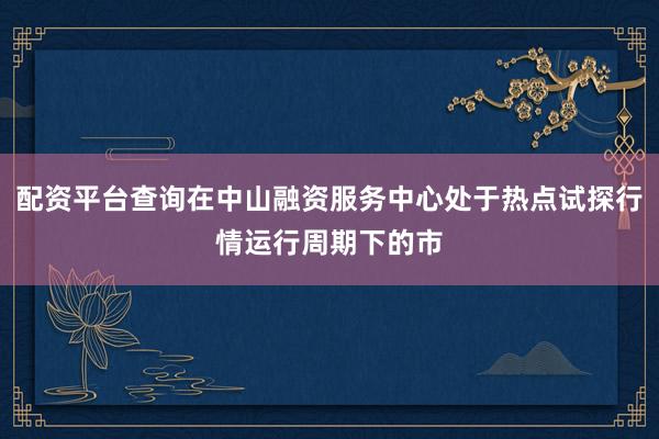 配资平台查询在中山融资服务中心处于热点试探行情运行周期下的市
