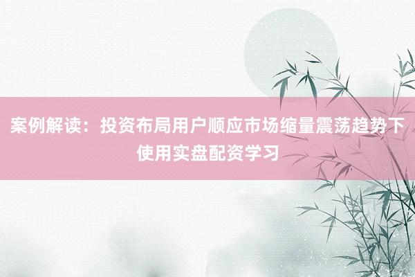 案例解读：投资布局用户顺应市场缩量震荡趋势下使用实盘配资学习