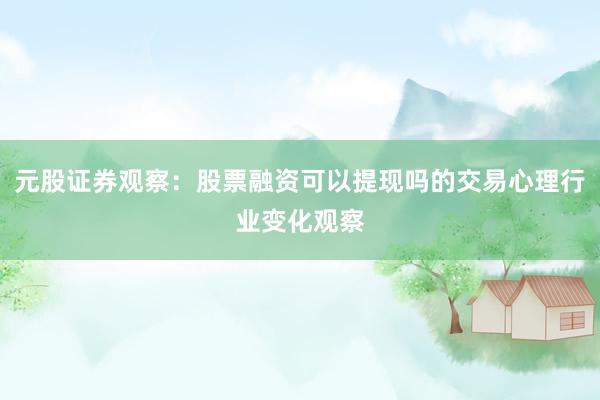 元股证券观察：股票融资可以提现吗的交易心理行业变化观察