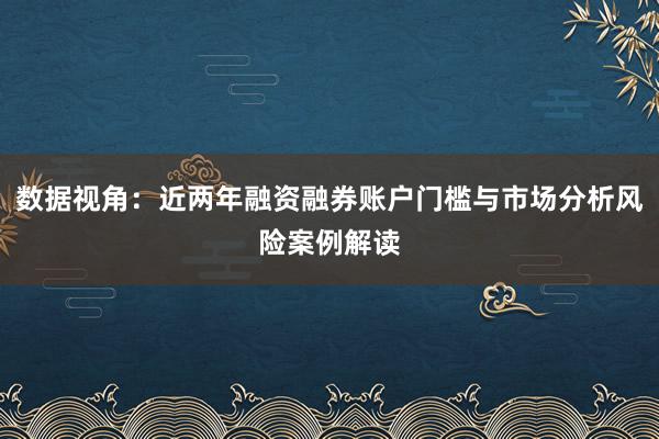 数据视角：近两年融资融券账户门槛与市场分析风险案例解读