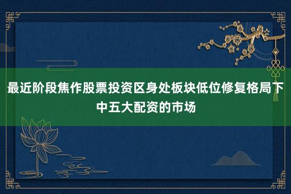 最近阶段焦作股票投资区身处板块低位修复格局下中五大配资的市场