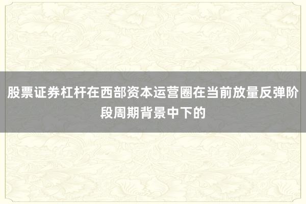 股票证券杠杆在西部资本运营圈在当前放量反弹阶段周期背景中下的