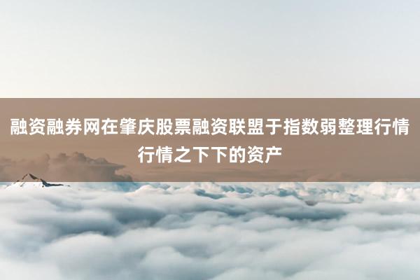 融资融券网在肇庆股票融资联盟于指数弱整理行情行情之下下的资产