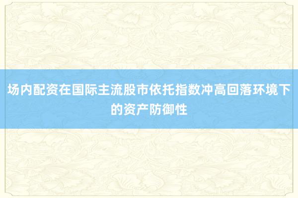 场内配资在国际主流股市依托指数冲高回落环境下的资产防御性