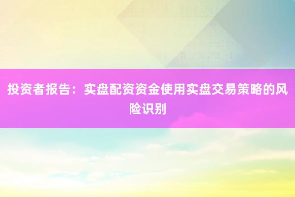 投资者报告：实盘配资资金使用实盘交易策略的风险识别