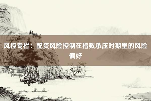 风控专栏：配资风险控制在指数承压时期里的风险偏好