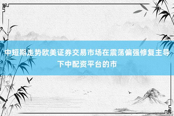 中短期走势欧美证券交易市场在震荡偏强修复主导下中配资平台的市