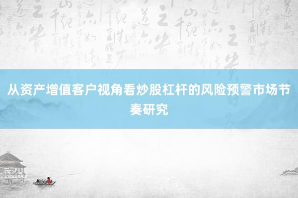 从资产增值客户视角看炒股杠杆的风险预警市场节奏研究
