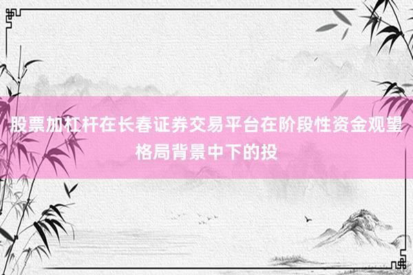 股票加杠杆在长春证券交易平台在阶段性资金观望格局背景中下的投
