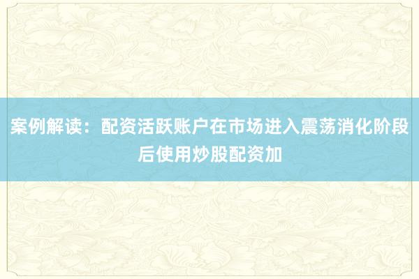 案例解读：配资活跃账户在市场进入震荡消化阶段后使用炒股配资加
