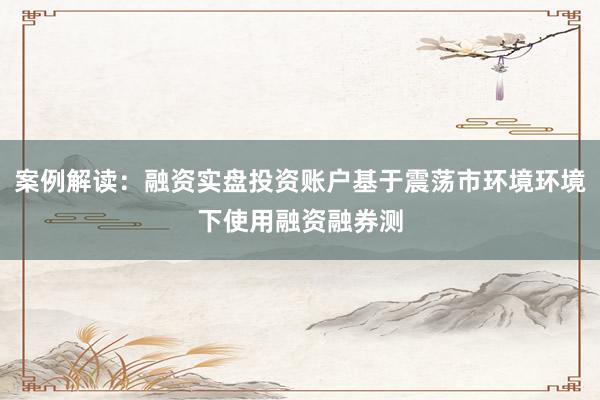 案例解读：融资实盘投资账户基于震荡市环境环境下使用融资融券测