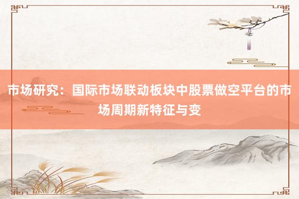 市场研究：国际市场联动板块中股票做空平台的市场周期新特征与变