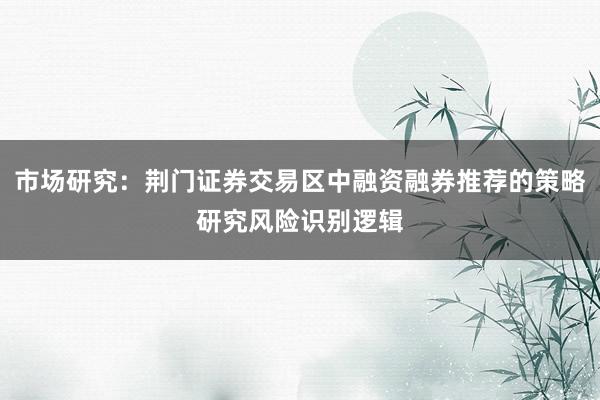 市场研究：荆门证券交易区中融资融券推荐的策略研究风险识别逻辑
