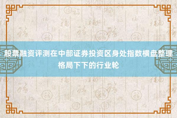 股票融资评测在中部证券投资区身处指数横盘整理格局下下的行业轮