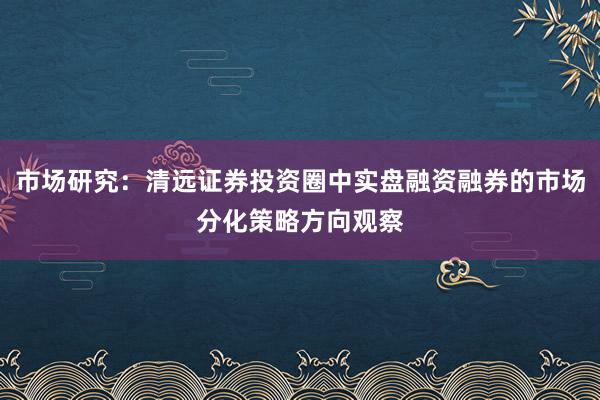 市场研究：清远证券投资圈中实盘融资融券的市场分化策略方向观察
