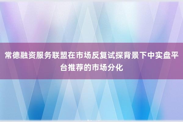 常德融资服务联盟在市场反复试探背景下中实盘平台推荐的市场分化