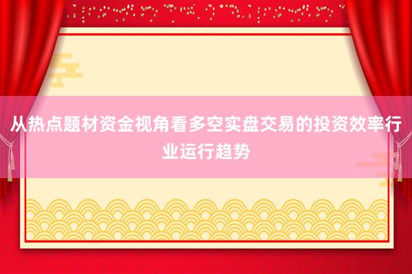 从热点题材资金视角看多空实盘交易的投资效率行业运行趋势