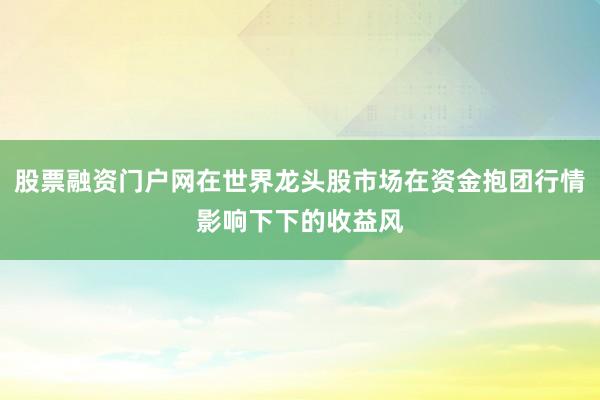 股票融资门户网在世界龙头股市场在资金抱团行情影响下下的收益风