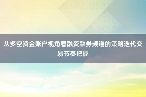 从多空资金账户视角看融资融券频道的策略迭代交易节奏把握