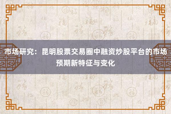 市场研究：昆明股票交易圈中融资炒股平台的市场预期新特征与变化