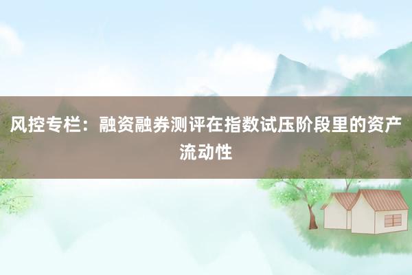 风控专栏：融资融券测评在指数试压阶段里的资产流动性
