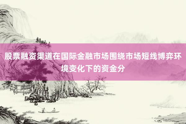 股票融资渠道在国际金融市场围绕市场短线博弈环境变化下的资金分