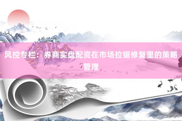 风控专栏：券商实盘配资在市场拉锯修复里的策略管理