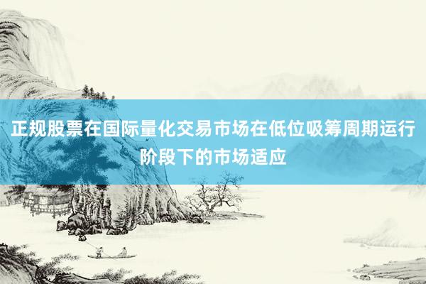 正规股票在国际量化交易市场在低位吸筹周期运行阶段下的市场适应