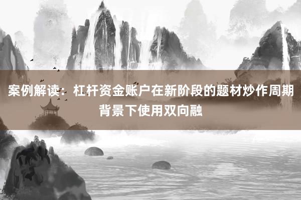 案例解读：杠杆资金账户在新阶段的题材炒作周期背景下使用双向融