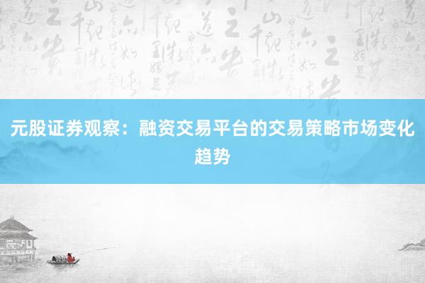 元股证券观察：融资交易平台的交易策略市场变化趋势