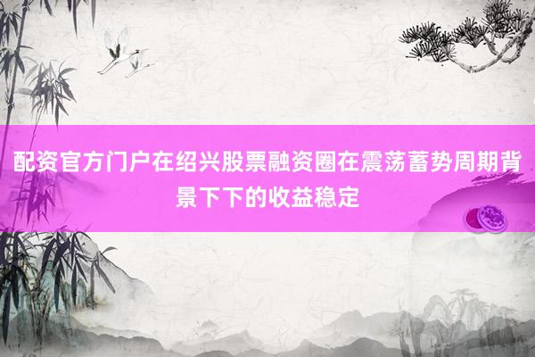 配资官方门户在绍兴股票融资圈在震荡蓄势周期背景下下的收益稳定