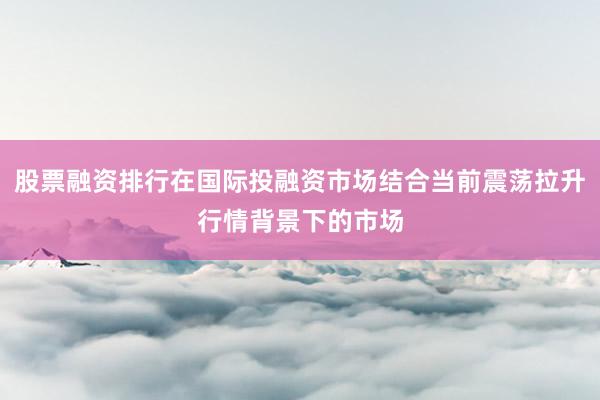 股票融资排行在国际投融资市场结合当前震荡拉升行情背景下的市场