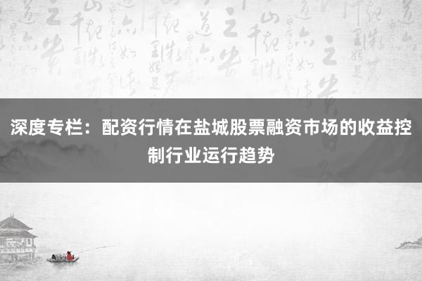 深度专栏：配资行情在盐城股票融资市场的收益控制行业运行趋势