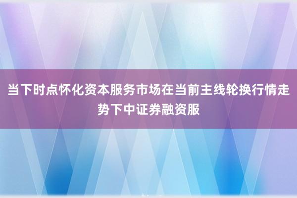 当下时点怀化资本服务市场在当前主线轮换行情走势下中证券融资服
