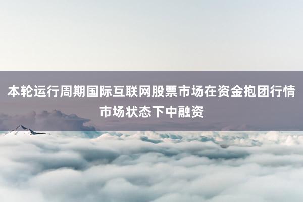 本轮运行周期国际互联网股票市场在资金抱团行情市场状态下中融资