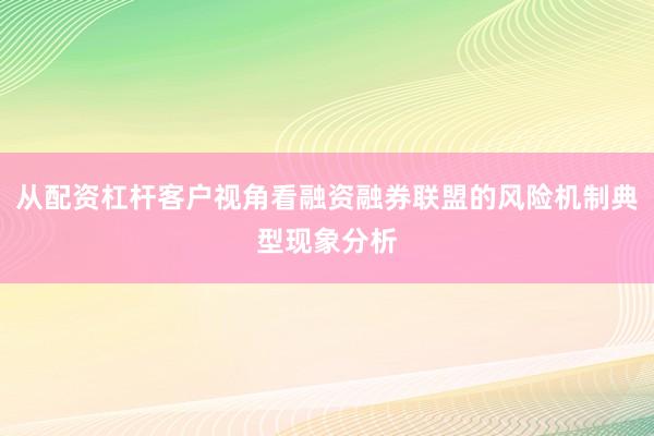 从配资杠杆客户视角看融资融券联盟的风险机制典型现象分析