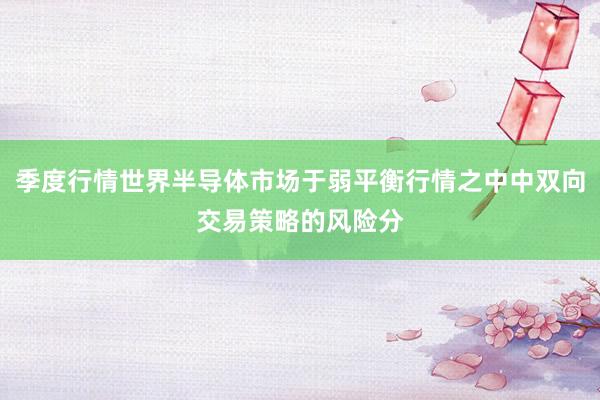 季度行情世界半导体市场于弱平衡行情之中中双向交易策略的风险分
