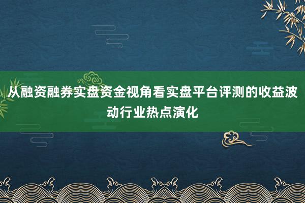 从融资融券实盘资金视角看实盘平台评测的收益波动行业热点演化