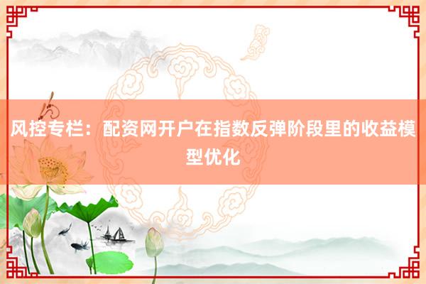 风控专栏：配资网开户在指数反弹阶段里的收益模型优化