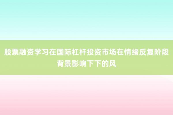 股票融资学习在国际杠杆投资市场在情绪反复阶段背景影响下下的风
