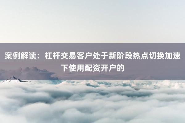 案例解读:杠杆交易客户处于新阶段热点切换加速下使用配资开户的