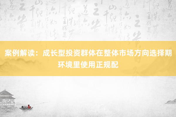 案例解读：成长型投资群体在整体市场方向选择期环境里使用正规配