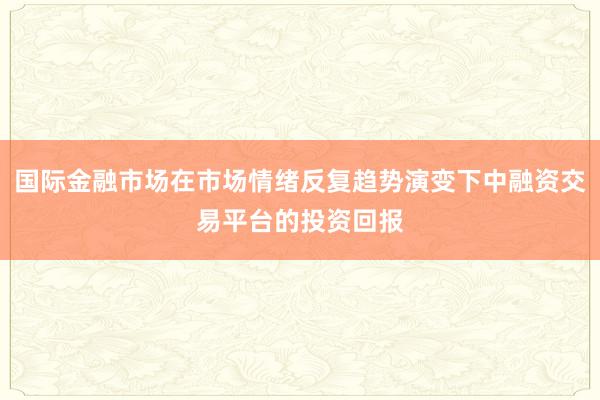 国际金融市场在市场情绪反复趋势演变下中融资交易平台的投资回报